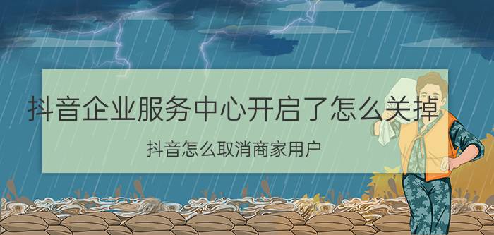 抖音企业服务中心开启了怎么关掉 抖音怎么取消商家用户？